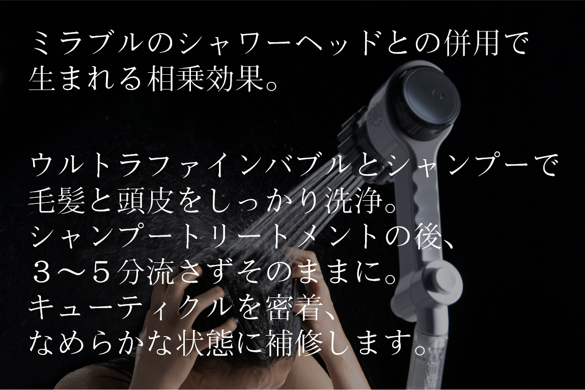 ミラブルのシャワーヘッドとの併用で生まれる相乗効果。ウルトラファインバブルとシャンプーで毛髪と頭皮をしっかり洗浄。シャンプーとトリートメントの後、3~5分流さずそのままに。キューティクルを密着、なめらかな状態に補修します。